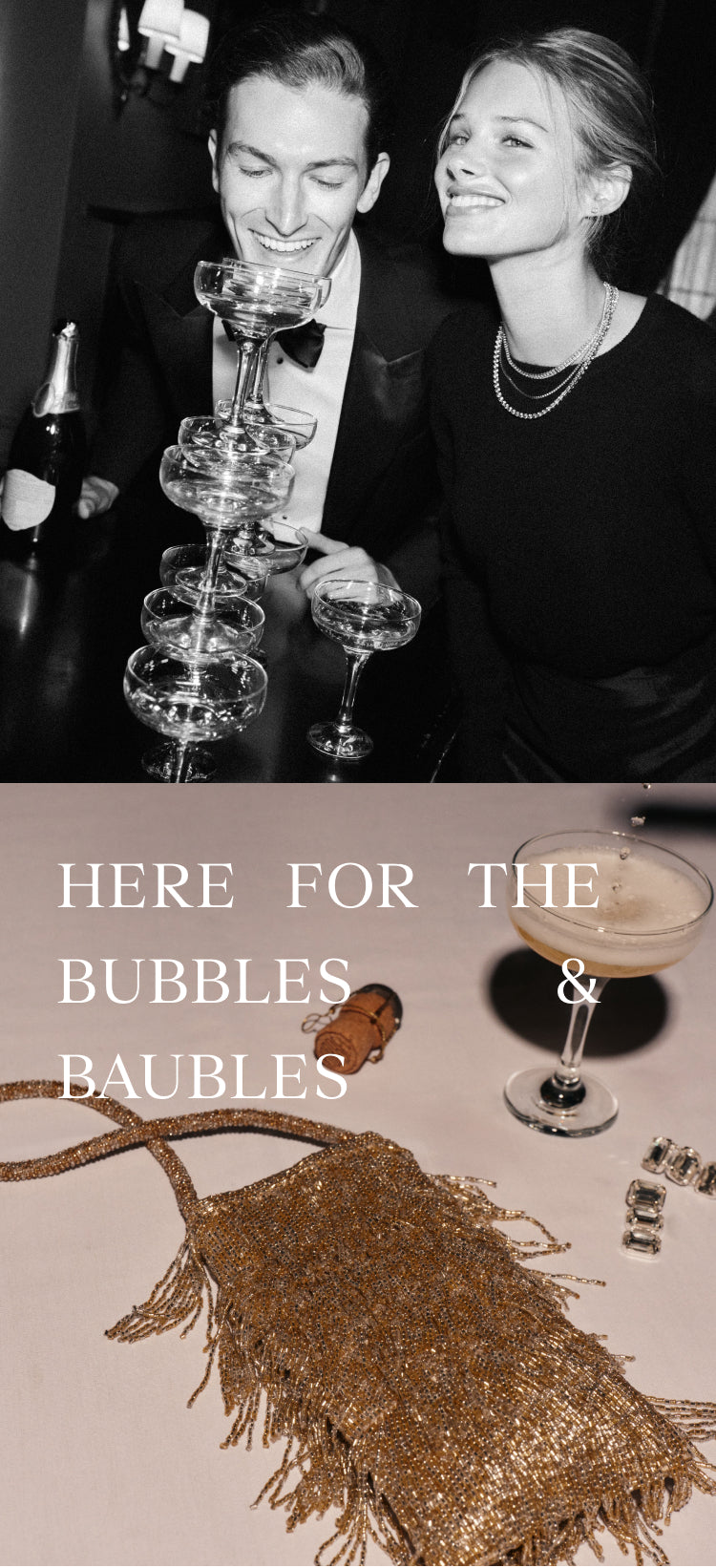 Two images showing a party scene. The top image features a man, wearing a black suit, and a woman, wearing a black top and layered necklaces, hovering over filled coupe glasses. the bottom image features a gold fringe purse, a filled coupe glass, a pair of earrings, and the words ' HERE FOR THE BUBBLES & BAUBLES' in the upper left hand corner.